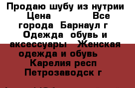 Продаю шубу из нутрии › Цена ­ 10 000 - Все города, Барнаул г. Одежда, обувь и аксессуары » Женская одежда и обувь   . Карелия респ.,Петрозаводск г.